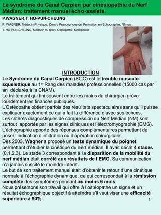 Le syndrome du Canal Carpien par cinésiopathie du Nerf
Médian: traitement manuel écho-assisté.
P.WAGNER,T. HO-PUN-CHEUNG
P. WAGNER, Médecin Physique, Centre Francophone de Formation en Echographie, Nîmes
T. HO-PUN-CHEUNG, Médecin du sport, Ostéopathe, Montpellier




                                 INTRODUCTION
Le Syndrome du Canal Carpien (SCC) est le trouble musculo-
squelettique au 1er Rang des maladies professionnelles (15000 cas par
an déclarés à la CNAM).
Le traitement qui fini souvent entre les mains du chirurgien grève
lourdement les finances publiques.
L’Ostéopathe obtient parfois des résultats spectaculaires sans qu’il puisse
expliquer exactement ce qui a fait la différence d’avec ses échecs.
Les critères diagnostiques de compression du Nerf Médian (NM) sont
surtout apportés par les signes cliniques et l’électromyographie (EMG).
L’échographie apporte des réponses complémentaires permettant de
poser l’indication d’infiltration ou d’opération chirurgicale.
Dès 2003, Wagner a proposé un tests dynamique du poignet
permettant d’étudier la cinétique du nerf médian. Il avait décrit 4 stades
(0,1,2,3). Le stade 3 correspondant à la disparition de la mobilité du
nerf médian était corrélé aux résultats de l’EMG. Sa communication
n’a jamais suscité le moindre intérêt.
Le but de son traitement manuel était d’obtenir le retour d’une cinétique
normale à l’échographie dynamique, ce qui correspondait à la rémission
complète des symptômes pendant au moins 6 mois.
Nous présentons son travail qui offre à l’ostéopathe un signe et un
résultat échographique objectif à atteindre s’il veut viser une efficacité
supérieure à 90%.                                                        1
 