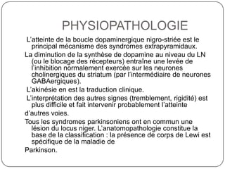 PHYSIOPATHOLOGIE
 L’atteinte de la boucle dopaminergique nigro-striée est le
   principal mécanisme des syndromes extrapyramidaux.
La diminution de la synthèse de dopamine au niveau du LN
   (ou le blocage des récepteurs) entraîne une levée de
   l’inhibition normalement exercée sur les neurones
   cholinergiques du striatum (par l’intermédiaire de neurones
   GABAergiques).
 L’akinésie en est la traduction clinique.
 L’interprétation des autres signes (tremblement, rigidité) est
   plus difficile et fait intervenir probablement l’atteinte
d’autres voies.
Tous les syndromes parkinsoniens ont en commun une
   lésion du locus niger. L’anatomopathologie constitue la
   base de la classification : la présence de corps de Lewi est
   spécifique de la maladie de
Parkinson.
 
