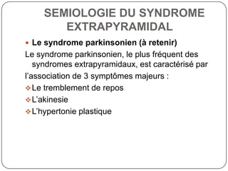 SEMIOLOGIE DU SYNDROME
        EXTRAPYRAMIDAL
 Le syndrome parkinsonien (à retenir)
Le syndrome parkinsonien, le plus fréquent des
   syndromes extrapyramidaux, est caractérisé par
l’association de 3 symptômes majeurs :
 Le tremblement de repos
 L’akinesie
 L’hypertonie plastique
 