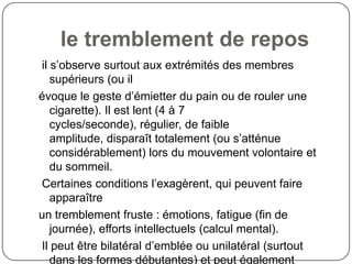 le tremblement de repos
il s’observe surtout aux extrémités des membres
   supérieurs (ou il
évoque le geste d’émietter du pain ou de rouler une
   cigarette). Il est lent (4 à 7
   cycles/seconde), régulier, de faible
   amplitude, disparaît totalement (ou s’atténue
   considérablement) lors du mouvement volontaire et
   du sommeil.
Certaines conditions l’exagèrent, qui peuvent faire
   apparaître
un tremblement fruste : émotions, fatigue (fin de
   journée), efforts intellectuels (calcul mental).
Il peut être bilatéral d’emblée ou unilatéral (surtout
   dans les formes débutantes) et peut également
 