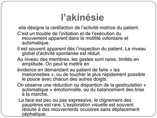 l’akinésie
 elle désigne la raréfaction de l’activité motrice du patient.
C’est un trouble de l’initiation et de l’exécution du
   mouvement apparent dans la motilité volontaire et
   automatique.
Il est souvent apparent dès l’inspection du patient. Le niveau
   global d’activité spontanée est réduit.
Au niveau des membres, les gestes sont rares, limités en
   amplitude. On peut le mettre en
évidence en demandant au patient de faire « les
   marionnettes », ou de toucher le plus rapidement possible
   le pouce avec chacun des autres doigts.
On observe une réduction ou disparition de la gesticulation «
   automatique » émotionnelle, ou du balancement des bras
   à la marche.
 La face est peu ou pas expressive, le clignement des
   paupières est rare. L’exploration visuelle est souvent
   réduite à des mouvements oculaires sans déplacement
   céphalique.
 