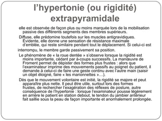 l’hypertonie (ou rigidité)
             extrapyramidale
 elle est observée de façon plus ou moins marquée lors de la mobilisation
    passive des différents segments des membres supérieurs.
 Diffuse, elle prédomine toutefois sur les muscles antigravidiques.
    Évidente, elle donne une sensation de résistance maximale
    d’emblée, qui reste similaire pendant tout le déplacement. Si celui-ci est
interrompu, le membre garde passivement sa position.
 Le phénomène de « la roue dentée » s’observe lorsque la rigidité est
    moins importante, cédant par à-coups successifs. La manœuvre de
    Froment permet de dépister des formes plus frustes : alors que
    l’examinateur imprime des mouvements passifs au poignet du patient, il
    demande à celui-ci de faire une geste continu avec l’autre main (saisir
    un objet éloigné, faire « les marionnettes »…).
 Dès que le mouvement volontaire est initié, la rigidité se majore et peut
    apparaître plus nette. Il peut être utile, surtout lors des formes
    frustes, de rechercher l’exagération des réflexes de posture, autre
    conséquence de l’hypertonie : lorsque l’examinateur pousse légèrement
    en arrière le patient en station debout, le tendon du jambier antérieur
    fait saillie sous la peau de façon importante et anormalement prolongée.
 