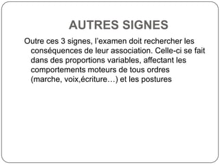 AUTRES SIGNES
Outre ces 3 signes, l’examen doit rechercher les
 conséquences de leur association. Celle-ci se fait
 dans des proportions variables, affectant les
 comportements moteurs de tous ordres
 (marche, voix,écriture…) et les postures
 