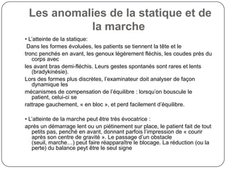 Les anomalies de la statique et de
           la marche
• L’atteinte de la statique:
 Dans les formes évoluées, les patients se tiennent la tête et le
tronc penchés en avant, les genoux légèrement fléchis, les coudes près du
   corps avec
les avant bras demi-fléchis. Leurs gestes spontanés sont rares et lents
   (bradykinésie).
Lors des formes plus discrètes, l’examinateur doit analyser de façon
   dynamique les
mécanismes de compensation de l’équilibre : lorsqu’on bouscule le
   patient, celui-ci se
rattrape gauchement, « en bloc », et perd facilement d’équilibre.

• L’atteinte de la marche peut être très évocatrice :
après un démarrage lent ou un piétinement sur place, le patient fait de tout
   petits pas, penché en avant, donnant parfois l’impression de « courir
   après son centre de gravité ». Le passage d’un obstacle
   (seuil, marche…) peut faire réapparaître le blocage. La réduction (ou la
   perte) du balance peyt être le seul signe
 