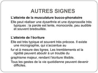 AUTRES SIGNES
L’atteinte de la musculature bucco-phonatoire
Elle peut réaliser une dysarthrie et une dysprosodie très
  typiques : la parole est lente, monocorde, peu audible
  et souvent bredouillée.

L’atteinte de l’écriture
Elle est très typique et souvent très précoce. Il existe
  une micrographie, qui s’accentue au
fur et à mesure des lignes. Les tremblements et la
  rigidité peuvent aboutir à un trouble du
graphisme majeur, rendant l’écriture illisible.
Tous les gestes de la vie quotidienne peuvent devenir
  difficiles.
 