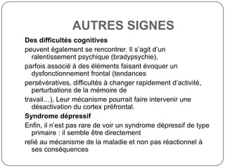 AUTRES SIGNES
Des difficultés cognitives
peuvent également se rencontrer. Il s’agit d’un
   ralentissement psychique (bradypsychie),
parfois associé à des éléments faisant évoquer un
   dysfonctionnement frontal (tendances
persévératives, difficultés à changer rapidement d’activité,
   perturbations de la mémoire de
travail…). Leur mécanisme pourrait faire intervenir une
   désactivation du cortex préfrontal.
Syndrome dépressif
Enfin, il n’est pas rare de voir un syndrome dépressif de type
   primaire : il semble être directement
relié au mécanisme de la maladie et non pas réactionnel à
   ses conséquences
 