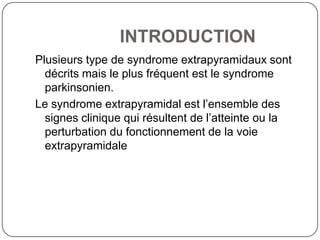 INTRODUCTION
Plusieurs type de syndrome extrapyramidaux sont
  décrits mais le plus fréquent est le syndrome
  parkinsonien.
Le syndrome extrapyramidal est l’ensemble des
  signes clinique qui résultent de l’atteinte ou la
  perturbation du fonctionnement de la voie
  extrapyramidale
 