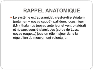 RAPPEL ANATOMIQUE
 Le système extrapyramidal, c’est-à-dire striatum
 (putamen + noyau caudé), pallidum, locus niger
 (LN), thalamus (noyau antérieur et ventro-latéral)
 et noyaux sous-thalamiques (corps de Luys,
 noyau rouge…) joue un rôle majeur dans la
 régulation du mouvement volontaire.
 