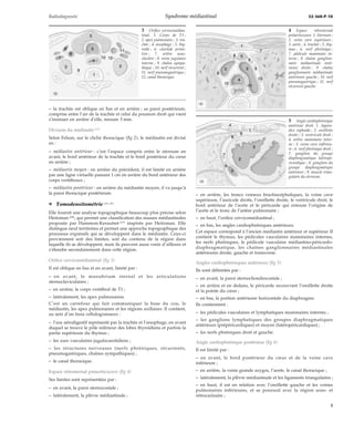 Radiodiagnostic Syndrome médiastinal 32-360-P-10 
– la trachée est oblique en bas et en arrière ; sa paroi postérieure, 
comprise entre l’air de la trachée et celui du poumon droit qui vient 
s’insinuer en arrière d’elle, mesure 3 mm. 
Division du médiastin [13] 
Selon Felson, sur le cliché thoracique (fig 2), le médiastin est divisé 
en : 
– médiastin antérieur : c’est l’espace compris entre le sternum en 
avant, le bord antérieur de la trachée et le bord postérieur du coeur 
en arrière ; 
– médiastin moyen : en arrière du précédent, il est limité en arrière 
par une ligne virtuelle passant 1 cm en arrière du bord antérieur des 
corps vertébraux ; 
– médiastin postérieur : en arrière du médiastin moyen, il va jusqu’à 
la paroi thoracique postérieure. 
¦ Tomodensitométrie [19, 27] 
Elle fournit une analyse topographique beaucoup plus précise selon 
Heitzman [28], qui permet une classification des masses médiastinales 
proposée par Hammon-Kerautret [27] inspirée par Heitzman. Elle 
distingue neuf territoires et permet une approche topographique des 
processus expansifs qui se développent dans le médiastin. Ceux-ci 
proviennent soit des limites, soit du contenu de la région dans 
laquelle ils se développent, mais ils peuvent aussi venir d’ailleurs et 
s’étendre secondairement dans cette région. 
Orifice cervicomédiastinal (fig 3) 
Il est oblique en bas et en avant, limité par : 
– en avant, le manubrium sternal et les articulations 
sternoclaviculaires ; 
– en arrière, le corps vertébral de T1 ; 
– latéralement, les apex pulmonaires. 
C’est un carrefour qui fait communiquer la base du cou, le 
médiastin, les apex pulmonaires et les régions axillaires. Il contient, 
au sein d’un tissu cellulograisseux : 
– l’axe aérodigestif représenté par la trachée et l’oesophage, en avant 
duquel se trouve le pôle inférieur des lobes thyroïdiens et parfois la 
partie supérieure du thymus ; 
– les axes vasculaires jugulocarotidiens ; 
– les structures nerveuses (nerfs phréniques, récurrents, 
pneumogastriques, chaînes sympathiques) ; 
– le canal thoracique. 
Espace rétrosternal préaorticocave (fig 4) 
Ses limites sont représentées par : 
– en avant, la paroi sternocostale ; 
– latéralement, la plèvre médiastinale ; 
– en arrière, les troncs veineux brachiocéphaliques, la veine cave 
supérieure, l’auricule droite, l’oreillette droite, le ventricule droit, le 
bord antérieur de l’aorte et le péricarde qui entoure l’origine de 
l’aorte et le tronc de l’artère pulmonaire ; 
– en haut, l’orifice cervicomédiastinal ; 
– en bas, les angles cardiophréniques antérieurs. 
Cet espace correspond à l’ancien médiastin antérieur et supérieur. Il 
contient le thymus, les pédicules vasculaires mammaires internes, 
les nerfs phréniques, le pédicule vasculaire médiastino-péricardo-diaphragmatique, 
les chaînes ganglionnaires médiastinales 
antérieures droite, gauche et transverse. 
Angles cardiophréniques antérieurs (fig 5) 
Ils sont délimités par : 
– en avant, la paroi sternochondrocostale ; 
– en arrière et en dedans, le péricarde recouvrant l’oreillette droite 
et la pointe du coeur ; 
– en bas, la portion antérieure horizontale du diaphragme. 
Ils contiennent : 
– les pédicules vasculaires et lymphatiques mammaires internes ; 
– les ganglions lymphatiques des groupes diaphragmatiques 
antérieurs (prépéricardiques) et moyen (latéropéricardiques) ; 
– les nerfs phréniques droit et gauche. 
Angle cardiophrénique postérieur (fig 6) 
Il est limité par : 
– en avant, le bord postérieur du coeur et de la veine cave 
inférieure ; 
– en arrière, la veine grande azygos, l’aorte, le canal thoracique ; 
– latéralement, la plèvre médiastinale et les ligaments triangulaires ; 
– en haut, il est en relation avec l’oreillette gauche et les veines 
pulmonaires inférieures, et se poursuit avec la région sous- et 
rétrocarinaire ; 
3 Orifice cervicomédias-tinal. 
1. Corps de T1 ; 
2. apex pulmonaire ; 3. tra-chée 
; 4. oesophage ; 5. thy-roïde 
; 6. carotide primi-tive 
; 7. artère sous-clavière 
; 8. veine jugulaire 
interne ; 9. chaîne sympa-thique 
; 10. nerf récurrent ; 
11. nerf pneumogastrique ; 
12. canal thoracique. 
4 Espace rétrosternal 
préaorticocave. 1. Sternum ; 
2. veine cave supérieure ; 
3. aorte ; 4. trachée ; 5. thy-mus 
; 6. nerf phrénique ; 
7. pédicule mammaire in-terne 
; 8. chaîne ganglion-naire 
médiastinale anté-rieure 
droite ; 9. chaîne 
ganglionnaire médiastinale 
antérieure gauche ; 10. nerf 
pneumogastrique ; 11. nerf 
récurrent gauche. 
5 Angle cardiophrénique 
antérieur droit. 1. Appen-dice 
xiphoïde ; 2. oreillette 
droite ; 3. ventricule droit ; 
4. artère mammaire inter-ne 
; 5. veine cave inférieu-re 
; 6. nerf phrénique droit ; 
7. ganglion du groupe 
diaphragmatique latéropé-ricardique 
; 8. ganglion du 
groupe diaphragmatique 
antérieur ; 9. muscle trian-gulaire 
du sternum. 
3 
 