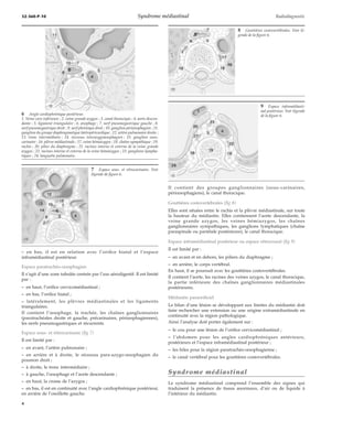 32-360-P-10 Syndrome médiastinal Radiodiagnostic 
– en bas, il est en relation avec l’orifice hiatal et l’espace 
inframédiastinal postérieur. 
Espace paratrachéo-oesophagien 
Il s’agit d’une zone tubulée centrée par l’axe aérodigestif. Il est limité 
par : 
– en haut, l’orifice cervicomédiastinal ; 
– en bas, l’orifice hiatal ; 
– latéralement, les plèvres médiastinales et les ligaments 
triangulaires. 
Il contient l’oesophage, la trachée, les chaînes ganglionnaires 
(paratrachéales droite et gauche, précarinaires, périoesphagiennes), 
les nerfs pneumogastriques et récurrents. 
Espace sous- et rétrocarinaire (fig 7) 
Il est limité par : 
– en avant, l’artère pulmonaire ; 
– en arrière et à droite, le récessus para-azygo-oesophagien du 
poumon droit ; 
– à droite, le tronc intermédiaire ; 
– à gauche, l’oesophage et l’aorte descendante ; 
– en haut, la crosse de l’azygos ; 
– en bas, il est en continuité avec l’angle cardiophrénique postérieur, 
en arrière de l’oreillette gauche. 
Il contient des groupes ganglionnaires (sous-carinaires, 
périoesophagiens), le canal thoracique. 
Gouttières costovertébrales (fig 8) 
Elles sont situées entre le rachis et la plèvre médiastinale, sur toute 
la hauteur du médiastin. Elles contiennent l’aorte descendante, la 
veine grande azygos, les veines hémiazygos, les chaînes 
ganglionnaires sympathiques, les ganglions lymphatiques (chaîne 
paraspinale ou pariétale postérieure), le canal thoracique. 
Espace inframédiastinal postérieur ou espace rétrocrural (fig 9) 
Il est limité par : 
– en avant et en dehors, les piliers du diaphragme ; 
– en arrière, le corps vertébral. 
En haut, il se poursuit avec les gouttières costovertébrales. 
Il contient l’aorte, les racines des veines azygos, le canal thoracique, 
la partie inférieure des chaînes ganglionnaires médiastinales 
postérieures. 
Médiastin paraorificiel 
Le bilan d’une lésion se développant aux limites du médiastin doit 
faire rechercher une extension ou une origine extramédiastinale en 
continuité avec la région pathologique. 
Ainsi l’analyse doit porter également sur : 
– le cou pour une lésion de l’orifice cervicomédiastinal ; 
– l’abdomen pour les angles cardiophréniques antérieurs, 
postérieurs et l’espace inframédiastinal postérieur ; 
– les hiles pour la région paratrachéo-oesophagienne ; 
– le canal vertébral pour les gouttières costovertébrales. 
Syndrome médiastinal 
Le syndrome médiastinal comprend l’ensemble des signes qui 
traduisent la présence de tissus anormaux, d’air ou de liquide à 
l’intérieur du médiastin. 
6 Angle cardiophrénique postérieur. 
1. Veine cave inférieure ; 2. veine grande azygos ; 3. canal thoracique ; 4. aorte descen-dante 
; 5. ligament triangulaire ; 6. oesophage ; 7. nerf pneumogastrique gauche ; 8. 
nerf pneumogastrique droit ; 9. nerf phrénique droit ; 10. ganglion périoesophagien ; 11. 
ganglion du groupe diaphragmatique latéropéricardique ; 12. artère pulmonaire droite ; 
13. tronc intermédiaire ; 14. récessus interazygooesophagien ; 15. ganglion sous-carinaire 
; 16. plèvre médiastinale ; 17. veine hémiazygos ; 18. chaîne sympathique ; 19. 
rachis ; 20. pilier du diaphragme ; 21. racines interne et externe de la veine grande 
azygos ; 22. racines interne et externe de la veine hémiazygos ; 23. ganglions lympha-tiques 
; 24. languette pulmonaire. 
7 Espace sous- et rétrocarinaire. Voir 
légende de figure 6. 
8 Gouttières costovertébrales. Voir lé-gende 
de la figure 6. 
9 Espace inframédiasti-nal 
postérieur. Voir légende 
de la figure 6. 
4 
 