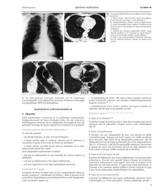 Radiodiagnostic Syndrome médiastinal 32-360-P-10 
Si les descriptions princeps reposent sur la radiologie 
conventionnelle, il est aujourd’hui nécessaire d’inclure la sémiologie 
scanographique, IRM et échographique. 
RADIOLOGIE CONVENTIONNELLE 
¦ Opacités 
Elles représentent l’essentiel de la pathologie médiastinale. 
Indépendamment de leurs étiologies, elles ont des caractères 
sémiologiques communs sur la radiographie thoracique de face qui 
présente l’avantage de ne pas superposer le médiastin et le poumon. 
Caractères généraux des opacités médiastinales [8] 
Ce sont des opacités : 
– de densité hydrique, le plus souvent homogène ; 
– à limite externe nette et continue, convexe vers le poumon, se 
raccordant en pente douce avec les bords du médiastin ; 
– à limite interne invisible noyée dans le médiastin où se situe 
approximativement leur centre. 
Leur topographie médiastinale se traduit : 
– soit par un déplacement ou une anomalie du contour externe du 
médiastin ; 
– soit par un déplacement d’une ligne médiastinale ; 
– soit par l’apparition d’une ligne médiastinale anormale. 
Localisation de l’opacité 
Il importe de situer la lésion dans un des compartiments antérieur, 
moyen, postérieur – classification de Felson –, dans la mesure où les 
orientations diagnostiques sont étroitement liées à cette topographie. 
Cette localisation repose sur : 
10 Tératome médiastinal bénin avec adhérence péricardique 
à l’intervention. 
A. Thorax de face : opacité à limite externe nette effaçant 
le bord droit du coeur (signe « de la silhouette »). 
B. Tomodensitométrie (TDM) : masse de faible densité 
(5 unités Hounsfield [UH]) refoulant l’oreillette droite 
dont la paroi est mal analysée en raison des battements 
cardiaques. 
C. Imagerie par résonance magnétique (IRM) : coupe 
frontale pondérée en T1 montrant un signal hyperin-tense 
et une formation nodulaire murale (flèches). 
D. IRM : coupe axiale pondérée T1 montrant l’interrup-tion 
du péricarde antérieur (flèches) au contact de la 
tumeur. 
– la radiographie de profil : elle aide à situer l’opacité d’avant en 
arrière lorsqu’elle présente une interface médiastinopulmonaire 
tangente au rayon [59, 65] ; 
– l’identification d’un certain nombre de signes propres au 
médiastin décrits dans le paragraphe suivant. 
Principaux signes [5, 8, 9, 12, 13, 14, 17, 27, 28, 29, 31, 32, 49, 50, 51] 
· Signe de la silhouette [14] 
Il précise le siège de la lésion, qui se situe dans le même plan que la 
structure dont la silhouette a disparu (coeur, aorte, diaphragme) 
(fig 10). 
· Signe cervicothoracique 
Il localise, sur une radiographie de face, une opacité du défilé 
cervicothoracique. Lorsque son bord externe est visible au-dessus 
de la clavicule, cette masse est de topographie postérieure : elle est 
silhouettée par l’air de l’apex pulmonaire qui est de siège postérieur 
(fig 11). À l’inverse, si elle est de topographie antérieure, noyée dans 
la graisse du creux sus-claviculaire qui est de siège antérieur, son 
bord externe n’est pas visible au-dessus de la clavicule. 
· Signe de la convergence du hile 
Il permet de différencier une masse médiastinale d’une grosse artère 
pulmonaire. Devant une opacité hilaire lorsque les branches 
artérielles pulmonaires convergent vers elle et perdent leur 
silhouette sur son bord externe, il s’agit d’une artère pulmonaire. À 
l’inverse, si les vaisseaux restent visibles à travers l’opacité, il s’agit 
d’une masse médiastinale, habituellement des adénopathies. 
· Signe du recouvrement du hile 
Il permet de différencier une masse médiastinale antérieure d’une 
cardiomégalie ou d’une péricardite. L’artère pulmonaire gauche – 
*A 
*B 
*C *D 
5 
 