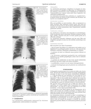 Radiodiagnostic Syndrome médiastinal 32-360-P-10 
sous la forme d’une opacité médiastinale, en général de topographie 
postérieure et supérieure, parfois caractérisée par la présence d’un 
niveau hydroaérique. 
¦ Calcifications 
Les calcifications médiastinales intéressent les structures 
ganglionnaires, cardiovasculaires ou tumorales. 
Adénopathies 
Les calcifications granuleuses, irrégulières ou groupées en amas, 
sont évocatrices de séquelles de tuberculose ou d’histoplasmose. 
Une infection à Pneumocystis carinii compliquant un syndrome de 
l’immunodéficience acquise (sida) peut aussi engendrer des 
calcifications ganglionnaires. 
Les calcifications sont parfois fines, arciformes, en « coquille d’oeuf », 
évoquant surtout une silicose et, plus rarement, une sarcoïdose, une 
mycose ou un lymphome traité [26]. 
Calcifications vasculaires 
Elles sont parallèles ou semi-circulaires ; elles se superposent au 
trajet vasculaire. Elles intéressent surtout l’aorte, mais aussi ses 
branches de division dans le cadre de lésions athéromateuses et, plus 
rarement, les artères pulmonaires dans l’hypertension artérielle 
pulmonaire ancienne. 
Calcifications cardiaques 
Les calcifications valvulaires sont fréquentes et caractéristiques. 
Celles du péricarde dans la péricardite calcifiante dessinent une fine 
ligne calcifiée, entourant une plus ou moins grande partie de la 
silhouette cardiaque. 
Les calcifications tumorales cardiaques sont très rares. Elles sont 
irrégulières, groupées en amas avec une mobilité caractéristique sous 
scopie. 
Calcifications tumorales 
Elles ont parfois une valeur d’orientation : 
– dans les goitres thyroïdiens, les calcifications sont mobiles avec la 
déglutition et se prolongent parfois vers le cou ; elles peuvent être 
nodulaires, arciformes, disséminées, périphériques ou centrales ; 
– la présence de dents ou d’éléments osseux permet d’affirmer un 
tératome ; 
– les thymomes contiennent quelquefois des calcifications 
nodulaires ou en lamelles périphériques, situées dans le médiastin 
antérieur (fig 20) ; 
– la présence de calcifications au sein d’une opacité médiastinale 
postérieure doit faire évoquer une tumeur neurogène ; 
– les phlébolithes orientent vers une tumeur hémangiomateuse ; 
– les kystes bronchogéniques peuvent présenter une calcification de 
leur paroi. 
ÉCHOGRAPHIE 
L’échographie transthoracique est un examen de faible coût, d’accès 
facile ; elle peut être utilisée pour préciser une image radiographique 
anormale ou dans le suivi des masses médiastinales antérieures 
[42, 63]. Elle est réalisée par voie antérieure, avec une sonde de 3,5 ou 
de 5 MHz, par un abord sus-sternal, parasternal et sous-xiphoïdien 
[6]. Elle est très sensible dans la détection des masses du 
médiastin antérieur où elle supplante largement la radiographie de 
face et de profil [64]. En revanche, la sensibilité reste mauvaise pour 
le dépistage des masses du médiastin moyen et surtout postérieur. 
Elle apparaît moins performante que la TDM mais demeure très 
supérieure aux clichés simples dans l’exploration de la région 
prévasculaire – en avant de la veine cave supérieure et de l’aorte 
ascendante – et de la région paratrachéale droite. 
La visualisation d’une lésion dépend de son échostructure, de la 
taille et de la forme de la fenêtre acoustique. La distance qui la 
sépare de la sonde intervient également, une masse profonde étant 
moins bien décelée qu’une masse superficielle. 
Les informations fournies concernent la taille, la morphologie, la 
topographie et l’échostructure de la lésion. Les tumeurs solides 
apparaissent hypoéchogènes, les kystes anéchogènes. Lorsque 
ceux-ci sont au contact du poumon, la totalité du faisceau 
ultrasonore peut être réfléchi et le renforcement postérieur peut faire 
défaut. 
17 Pneumomédiastin. 
Présence d’une hyperclarté 
linéaire verticale qui sou-lève 
la plèvre (tête de flèche), 
visible sous la forme d’une 
fine ligne opaque. 
18 Pneumomédiastin. Si-gne 
du « diaphragme con-tinu 
» : visibilité anormale 
de la partie médiane et anté-rieure 
du diaphragme (têtes 
de flèches) (cliché dû à 
l’obligeance du Professeur 
Diard). 
19 Pneumomédiastin 
chez un enfant de 9 ans. Si-gne 
du « thymus volant » : 
aspect caractéristique du 
soulèvement du lobe gauche 
du thymus (têtes de flèches). 
Emphysème sous-cutané en 
région cervicale et axillaire 
(étoiles) (cliché dû à l’obli-geance 
du Professeur 
Diard). 
9 
 