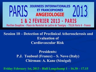 Session 10 – Detection of Preclinical Atherosclerosis and
                     Evaluation of
                 Cardiovascular Risk

                      Presidents:
         P.J. Touboul (France) – S. Novo (Italy)
               Chirman: A. Kane (Sénégal)

Friday February 1st, 2013 - Hall Longchamp 1 – 16.30 – 17.15
 