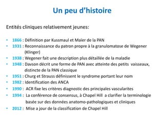 Un peu d’histoire
Entités cliniques relativement jeunes:
• 1866 : Définition par Kussmaul et Maïer de la PAN
• 1931 : Reconnaissance du patron propre à la granulomatose de Wegener
(Klinger)
• 1938 : Wegener fait une description plus détaillée de la maladie
• 1948 : Davson décrit une forme de PAN avec atteinte des petits vaisseaux,
distincte de la PAN classique
• 1951 : Churg et Strauss définissent le syndrome portant leur nom
• 1982 : Identification des ANCA
• 1990 : ACR fixe les critères diagnostic des principales vascularites
• 1994 : La conférence de consensus, à Chapel Hill a clarifier la terminologie
basée sur des données anatomo-pathologiques et cliniques
• 2012 : Mise a jour de la classification de Chapel Hill
 