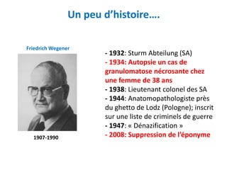 Un peu d’histoire….
- 1932: Sturm Abteilung (SA)
- 1934: Autopsie un cas de
granulomatose nécrosante chez
une femme de 38 ans
- 1938: Lieutenant colonel des SA
- 1944: Anatomopathologiste près
du ghetto de Lodz (Pologne); inscrit
sur une liste de criminels de guerre
- 1947: « Dénazification »
- 2008: Suppression de l’éponyme
Friedrich Wegener
1907-1990
 