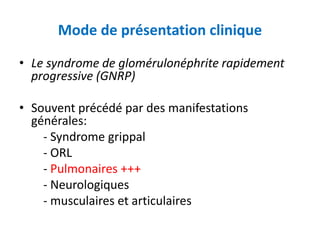 Mode de présentation clinique
• Le syndrome de glomérulonéphrite rapidement
progressive (GNRP)
• Souvent précédé par des manifestations
générales:
- Syndrome grippal
- ORL
- Pulmonaires +++
- Neurologiques
- musculaires et articulaires
 