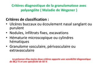 Critères diagnostique de la granulomatose avec
polyangéite ( Maladie de Wegener )
Critères de classification :
• Ulcères buccaux ou écoulement nasal sanglant ou
purulent
• Nodules, infiltrats fixes, excavations
• Hématurie microscopique ou cylindres
hématiques
• Granulome vasculaire, périvasculaire ou
extravasculaire
La présence d’au moins deux critères apporte une sensibilité diagnostique
de 88,2 % et une spécificité de 92 %
 