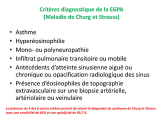 Critères diagnostique de la EGPA
(Maladie de Churg et Strauss)
• Asthme
• Hyperéosinophilie
• Mono- ou polyneuropathie
• Infiltrat pulmonaire transitoire ou mobile
• Antécédents d’atteinte sinusienne aiguë ou
chronique ou opacification radiologique des sinus
• Présence d’éosinophiles de topographie
extravasculaire sur une biopsie artérielle,
artériolaire ou veinulaire
La présence de 4 des 6 autres critères permet de retenir le diagnostic de syndrome de Churg et Strauss
avec une sensibilité de 85% et une spécificité de 99,7 %.
 