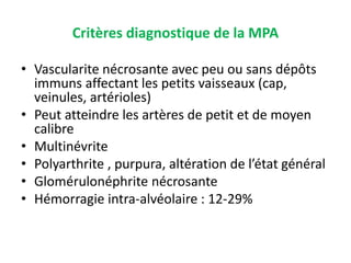 Critères diagnostique de la MPA
• Vascularite nécrosante avec peu ou sans dépôts
immuns affectant les petits vaisseaux (cap,
veinules, artérioles)
• Peut atteindre les artères de petit et de moyen
calibre
• Multinévrite
• Polyarthrite , purpura, altération de l’état général
• Glomérulonéphrite nécrosante
• Hémorragie intra-alvéolaire : 12-29%
 