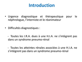 Introduction
• Urgence diagnostique et thérapeutique pour le
néphrologue, l’interniste et le réanimateur
• Difficultés diagnostiques :
- Toutes les I.R.A. dues à une H.I.A. ne s’intègrent pas
dans un syndrome pneumo-rénal
- Toutes les atteintes rénales associées à une H.I.A. ne
s’intègrent pas dans un syndrome pneumo-rénal
 