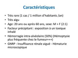 Caractéristiques
• Très rare (1 cas / 1 million d’habitants /an)
• Très aigu
• Age: 20 ans ou après 60 ans, sexe: M > F (2:1)
• Facteur précipitant : exposition à un toxique
inhalé
• Hémorragie intra-alvéolaire (50%) (Hémoptysie
plus fréquente chez le fumeur+++)
• GNRP : Insuffisance rénale aiguë - Hématurie
microscopique
 