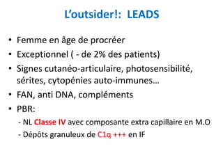L’outsider!: LEADS
• Femme en âge de procréer
• Exceptionnel ( - de 2% des patients)
• Signes cutanéo-articulaire, photosensibilité,
sérites, cytopénies auto-immunes…
• FAN, anti DNA, compléments
• PBR:
- NL Classe IV avec composante extra capillaire en M.O
- Dépôts granuleux de C1q +++ en IF
 