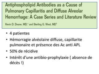 • 4 patientes
• Hémorragie alvéolaire diffuse, capillarite
pulmonaire et présence des Ac anti APL
• 50% de récidive
• Intérêt d’une antibio-prophylaxie ( absence de
décès !)
 