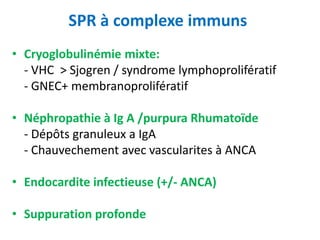 SPR à complexe immuns
• Cryoglobulinémie mixte:
- VHC > Sjogren / syndrome lymphoprolifératif
- GNEC+ membranoprolifératif
• Néphropathie à Ig A /purpura Rhumatoïde
- Dépôts granuleux a IgA
- Chauvechement avec vascularites à ANCA
• Endocardite infectieuse (+/- ANCA)
• Suppuration profonde
 