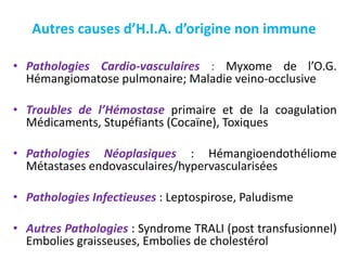 Autres causes d’H.I.A. d’origine non immune
• Pathologies Cardio-vasculaires : Myxome de l’O.G.
Hémangiomatose pulmonaire; Maladie veino-occlusive
• Troubles de l’Hémostase primaire et de la coagulation
Médicaments, Stupéfiants (Cocaïne), Toxiques
• Pathologies Néoplasiques : Hémangioendothéliome
Métastases endovasculaires/hypervascularisées
• Pathologies Infectieuses : Leptospirose, Paludisme
• Autres Pathologies : Syndrome TRALI (post transfusionnel)
Embolies graisseuses, Embolies de cholestérol
 