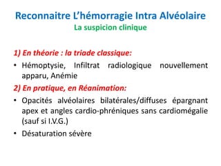 Reconnaitre L’hémorragie Intra Alvéolaire
La suspicion clinique
1) En théorie : la triade classique:
• Hémoptysie, Infiltrat radiologique nouvellement
apparu, Anémie
2) En pratique, en Réanimation:
• Opacités alvéolaires bilatérales/diffuses épargnant
apex et angles cardio-phréniques sans cardiomégalie
(sauf si I.V.G.)
• Désaturation sévère
 