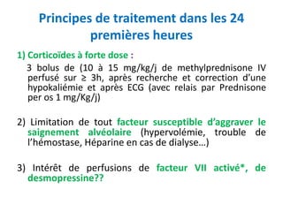 Principes de traitement dans les 24
premières heures
1) Corticoïdes à forte dose :
3 bolus de (10 à 15 mg/kg/j de methylprednisone IV
perfusé sur ≥ 3h, après recherche et correction d’une
hypokaliémie et après ECG (avec relais par Prednisone
per os 1 mg/Kg/j)
2) Limitation de tout facteur susceptible d’aggraver le
saignement alvéolaire (hypervolémie, trouble de
l’hémostase, Héparine en cas de dialyse…)
3) Intérêt de perfusions de facteur VII activé*, de
desmopressine??
 