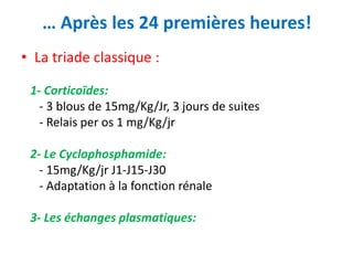 … Après les 24 premières heures!
• La triade classique :
1- Corticoïdes:
- 3 blous de 15mg/Kg/Jr, 3 jours de suites
- Relais per os 1 mg/Kg/jr
2- Le Cyclophosphamide:
- 15mg/Kg/jr J1-J15-J30
- Adaptation à la fonction rénale
3- Les échanges plasmatiques:
 