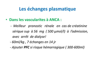 Les échanges plasmatique
• Dans les vascularites à ANCA :
- Meilleur pronostic rénale en cas de créatinine
sérique sup à 56 mg ( 500 μmol/l) à l’admission,
avec arrêt de dialyse!
- 60ml/kg , 7 échanges en 14 jr
- Ajouter PFC si risque hémorragique ( 300-600ml)
 