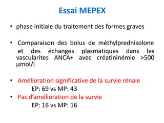 Essai MEPEX
• phase initiale du traitement des formes graves
• Comparaison des bolus de méthylprednisolone
et des échanges plasmatiques dans les
vascularites ANCA+ avec créatininémie >500
μmol/l
• Amélioration significative de la survie rénale
EP: 69 vs MP: 43
• Pas d’amélioration de la survie
EP: 16 vs MP: 16
 