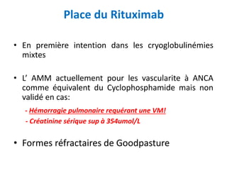 Place du Rituximab
• En première intention dans les cryoglobulinémies
mixtes
• L’ AMM actuellement pour les vascularite à ANCA
comme équivalent du Cyclophosphamide mais non
validé en cas:
- Hémorragie pulmonaire requérant une VM!
- Créatinine sérique sup à 354umol/L
• Formes réfractaires de Goodpasture
 