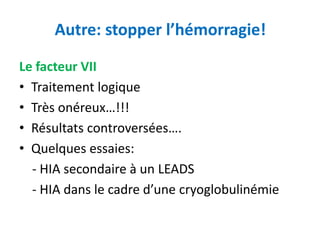 Autre: stopper l’hémorragie!
Le facteur VII
• Traitement logique
• Très onéreux…!!!
• Résultats controversées….
• Quelques essaies:
- HIA secondaire à un LEADS
- HIA dans le cadre d’une cryoglobulinémie
 