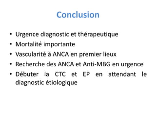 Conclusion
• Urgence diagnostic et thérapeutique
• Mortalité importante
• Vascularité à ANCA en premier lieux
• Recherche des ANCA et Anti-MBG en urgence
• Débuter la CTC et EP en attendant le
diagnostic étiologique
 