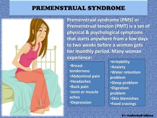 PREMENSTRUAL SYNDROME
Premenstrual syndrome (PMS) or
Premenstrual tension (PMT) is a set of
physical & psychological symptoms
that starts anywhere from a few days
to two weeks before a woman gets
her monthly period. Many woman
experience:
•Breast
tenderness
•Abdominal pain
•Headaches
•Back pain
•Joint or muscle
aches
•Depression
•Irritability
•Anxiety
•Water retention
problem
•Sleep problem
•Digestion
problem
•Skin blemishes
•Food cravings
By MaleehaFatima
 