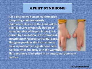 APERT SYNDROME
It is a distinctive human malformation
comprising craniosynostosis
(premature closure of the bones of the
skull) & severe syndactyly (fusion of
varied number of fingers & toes). It is
caused by a mutation in the fibroblast
growth factor receptor 2 (FGFR2) gene.
This gene provides the instruction to
make a protein that signals bone cells
to form while the baby is in the womb.
This syndrome is inherited in an autosomal dominant
pattern.
By MaleehaFatima
 