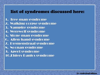 1. Tree-man syndrome
2. Walking corpse syndrome
3. Vampire syndrome
4. Werewolf syndrome
5. Stone-man syndrome
6. Alien-hand syndrome
7. Premenstrual syndrome
8. Noonan syndrome
9. Apert syndrome
10.Ehlers-Danlos syndrome
list of syndromes discussed here:
By MaleehaFatima
 