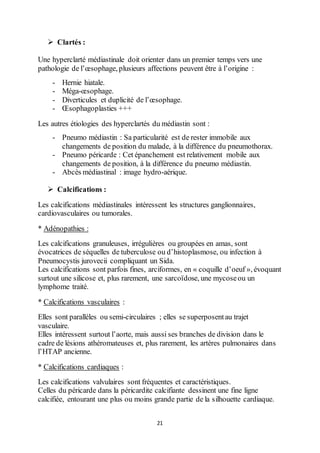 21
 Clartés :
Une hyperclarté médiastinale doit orienter dans un premier temps vers une
pathologie de l’œsophage, plusieurs affections peuvent être à l’origine :
- Hernie hiatale.
- Méga-œsophage.
- Diverticules et duplicité de l’œsophage.
- Œsophagoplasties +++
Les autres étiologies des hyperclartés du médiastin sont :
- Pneumo médiastin : Sa particularité est de rester immobile aux
changements de position du malade, à la différence du pneumothorax.
- Pneumo péricarde : Cet épanchement est relativement mobile aux
changements de position, à la différence du pneumo médiastin.
- Abcès médiastinal : image hydro-aérique.
 Calcifications :
Les calcifications médiastinales intéressent les structures ganglionnaires,
cardiovasculaires ou tumorales.
* Adénopathies :
Les calcifications granuleuses, irrégulières ou groupées en amas, sont
évocatrices de séquelles de tuberculose ou d’histoplasmose, ou infection à
Pneumocystis jurovecii compliquant un Sida.
Les calcifications sont parfois fines, arciformes, en « coquille d’oeuf », évoquant
surtout une silicose et, plus rarement, une sarcoïdose, une mycoseou un
lymphome traité.
* Calcifications vasculaires :
Elles sont parallèles ou semi-circulaires ; elles se superposentau trajet
vasculaire.
Elles intéressent surtout l’aorte, mais aussi ses branches de division dans le
cadre de lésions athéromateuses et, plus rarement, les artères pulmonaires dans
l’HTAP ancienne.
* Calcifications cardiaques :
Les calcifications valvulaires sont fréquentes et caractéristiques.
Celles du péricarde dans la péricardite calcifiante dessinent une fine ligne
calcifiée, entourant une plus ou moins grande partie de la silhouette cardiaque.
 