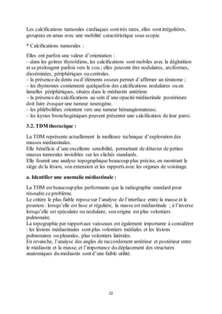 22
Les calcifications tumorales cardiaques sonttrès rares, elles sontirrégulières,
groupées en amas avec une mobilité caractéristique sous scopie.
* Calcifications tumorales :
Elles ont parfois une valeur d’orientation :
– dans les goitres thyroïdiens, les calcifications sont mobiles avec la déglutition
et se prolongent parfois vers le cou ; elles peuvent être nodulaires, arciformes,
disséminées, périphériques ou centrales.
– la présence de dents ou d’éléments osseux permet d’affirmer un tératome ;
– les thymomes contiennent quelquefois des calcifications nodulaires ou en
lamelles périphériques, situées dans le médiastin antérieur.
– la présence de calcifications au sein d’une opacité médiastinale postérieure
doit faire évoquer une tumeur neurogène.
– les phlébolithes orientent vers une tumeur hémangiomateuse.
– les kystes bronchogéniques peuvent présenter une calcification de leur paroi.
3.2. TDM thoracique :
La TDM représente actuellement la meilleure technique d’exploration des
masses médiastinales.
Elle bénéficie d’une excellente sensibilité, permettant de détecter de petites
masses tumorales invisibles sur les clichés standards.
Elle fournit une analyse topographique beaucoup plus précise, en montrant le
siège de la lésion, son extension et les rapports avec les organes de voisinage.
a. Identifier une anomalie médiastinale :
La TDM est beaucoup plus performante que la radiographie standard pour
résoudre ce problème.
Le critère le plus fiable reposesur l’analyse de l’interface entre la masse et le
poumon : lorsqu’elle est lisse et régulière, la masse est médiastinale ; à l’inverse
lorsqu’elle est spéculaire ou nodulaire, sonorigine est plus volontiers
pulmonaire.
La topographie par rapportaux vaisseaux est également importante à considérer
: les lésions médiastinales sont plus volontiers médiales et les lésions
pulmonaires ou pleurales, plus volontiers latérales.
En revanche, l’analyse des angles de raccordement antérieur et postérieur entre
le médiastin et la masse, et l’importance du déplacement des structures
anatomiques du médiastin sontd’une faible utilité.
 