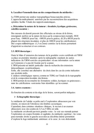 23
b. Localiserl'anomalie dans un des compartiments du médiastin :
La TDM permet une analyse topographique beaucoup plus précise.
L’approchemulti-planaire autorisée par les reconstructions des acquisitions
spiralées facilite l’étude des rapports anatomiques.
c. Déterminer la nature de la tumeur : tissulaire, kystique, graisseuse,
calcifiée oumixte :
Des mesures de densité peuvent être effectuées au niveau de la lésion,
renseignant parfois sur la nature du tissu qui la compose(par exemple, 0UH
pour l'eau, -1000UH pour l'air, -100UH pour la graisse, de 20 a 80UH pour la
plupart des structures tissulaires et plus de 100UH pour les calcifications).
Des coupes millimétriques (1,5 ou 2mm) centrées sur la lésion permettent
d'apprécier sa structure et ses contours.
3.3. IRM thoracique :
Outre le bilan d’extension des tumeurs de la gouttière costo-vertébrale où l’IRM
se place en première intention après la radiographie standard, les autres
indications de l’IRM sont des cas particuliers où une information sur la nature
ou l’extension n’a pas été fournie par le scanner.
L’IRM présente un intérêt particulier dans la recherche des extensions
intracardiaques ou péricardiques.
Enfin, elle constitue une alternative de choix dans les cas de contre indication
aux produits iodés.
L’analyse sémiologique repose, comme en TDM, sur l’étude de la topographie
et de la composition tissulaire des lésions.
L’IRM permet de reconnaître les formations solides, kystiques ou graisseuses ;
mais les calcifications sontmoins bien identifiées qu’au scanner.
3.4. Autres examens :
En fonction du contexte et du siège de la lésion, seront parfois indiquées:
 Echographie thoracique :
Le médiastin de l’adulte se prête mal à l’exploration ultrasonore par voie
externe, en raison de l’étroitesse des fenêtres acoustiques.
Cependant, dans certaines situations cliniques, le recours à un examen
ultrasonore avec des sondes de 3,5 ou 5 MHz est utile.
Le médiastin est abordé par trois grandes voies : la voie sus-sternale permet
l’exploration en coupes frontales et sagittales du médiastin supérieur ; les voies
para-sternales droite et gauche associées au décubitus latéral permettent
d’explorer la loge médiastinale antérieure et le cœur ; la voie abdominale
 