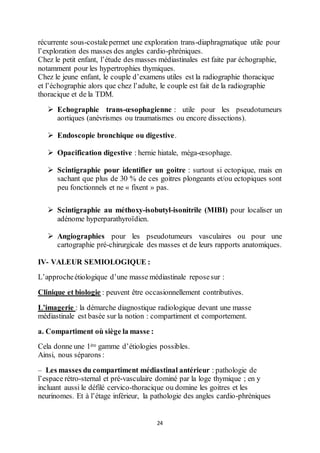 24
récurrente sous-costalepermet une exploration trans-diaphragmatique utile pour
l’exploration des masses des angles cardio-phréniques.
Chez le petit enfant, l’étude des masses médiastinales est faite par échographie,
notamment pour les hypertrophies thymiques.
Chez le jeune enfant, le couple d’examens utiles est la radiographie thoracique
et l’échographie alors que chez l’adulte, le couple est fait de la radiographie
thoracique et de la TDM.
 Echographie trans-œsophagienne : utile pour les pseudotumeurs
aortiques (anévrismes ou traumatismes ou encore dissections).
 Endoscopie bronchique ou digestive.
 Opacification digestive : hernie hiatale, méga-œsophage.
 Scintigraphie pour identifier un goitre : surtout si ectopique, mais en
sachant que plus de 30 % de ces goitres plongeants et/ou ectopiques sont
peu fonctionnels et ne « fixent » pas.
 Scintigraphie au méthoxy-isobutyl-isonitrile (MIBI) pour localiser un
adénome hyperparathyroïdien.
 Angiographies pour les pseudotumeurs vasculaires ou pour une
cartographie pré-chirurgicale des masses et de leurs rapports anatomiques.
IV- VALEUR SEMIOLOGIQUE :
L’approcheétiologique d’une masse médiastinale reposesur :
Clinique et biologie : peuvent être occasionnellement contributives.
L’imagerie : la démarche diagnostique radiologique devant une masse
médiastinale est basée sur la notion : compartiment et comportement.
a. Compartiment où siège la masse :
Cela donne une 1ère gamme d’étiologies possibles.
Ainsi, nous séparons :
– Les masses du compartiment médiastinal antérieur : pathologie de
l’espace rétro-sternal et pré-vasculaire dominé par la loge thymique ; en y
incluant aussi le défilé cervico-thoracique ou domine les goitres et les
neurinomes. Et à l’étage inférieur, la pathologie des angles cardio-phréniques
 