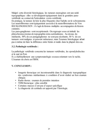 27
Malgré cette diversité histologique, les tumeurs neurogènes ont une unité
topographique : elles se développent typiquement dans la gouttière para-
vertébrale au contactde l'articulation costo-vertébrale.
En pratique, la tumeur de loin la plus fréquente chez l'adulte est le schwannome.
Les neurofibromes sont typiquement associés à la neurofibromatose de Von
RECKLINGHAUSEN : il s'agit de lésions multiples accompagnées de lésions
cutanées.
Les para-gangliomes sont exceptionnels. On regroupe sous cet intitulé les
phéochromocytomes de topographie extra-surrénalienne. Au niveau du
médiastin, 50% de ces paragangliomes ne sont pas sécrétants. 50 % de ces
tumeurs sont malignes et peuvent métastaser, mais l'examen histologique n'est
pas à même de faire la différence entre bénin et malin dans la plupart des cas.
3.2. Pathologie vertébrale :
La pathologie vertébrale concerne les tumeurs vertébrales, les spondylodiscites
et le mal de Pott.
Il y a habituellement une symptomatologie osseuse orientant vers le rachis.
L'examen de choix est l'IRM.
V. CONCLUSION :
• Imagerie thoracique est incontournable dans le diagnostic topographique
des syndromes médiastinaux à condition d’avoir réalisé un bon examen
clinique.
• Radio thorax : examen de première intention
• TDM thoracique : plus sensible
• Certaines masses n’ont pas d’aspect spécifique
• Le diagnostic de certitude est apporté par l’histologie.
 