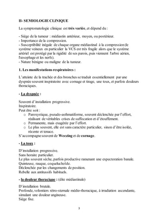 3
II- SEMIOLOGIE CLINIQUE
La symptomatologie clinique est très variée, et dépend du :
- Siège de la tumeur : médiastin antérieur, moyen, ou postérieur.
- Importance de la compression.
- Susceptibilité inégale de chaque organe médiastinal à la compression(le
système veineux en particulier la VCS est très fragile alors que le système
artériel est protégé par la rigidité de ses parois, puis viennent l'arbre aérien,
l'œsophage et les nerfs).
- Nature bénigne ou maligne de la tumeur.
1. Les manifestations respiratoires :
L’atteinte de la trachée et des bronches se traduit essentiellement par une
dyspnée souvent inspiratoire avec cornage et tirage, une toux, et parfois douleurs
thoraciques.
- La dyspnée :
Souvent d’installation progressive.
Inspiratoire.
Peut être soit :
o Paroxystique, pseudo-asthmatiforme, souvent déclenchée par l’effort,
réalisant de véritables crises de suffocation et d’étouffement.
o Permanente, mais exagérée par l’effort.
o Le plus souvent, elle est sans caractère particulier, sinon d’être isolée,
récente et tenace.
S’accompagnesouvent de Weezing et de cornage.
- La toux :
D’installation progressive.
Sans horaire particulier.
Le plus souvent sèche, parfois productive ramenant une expectoration banale.
Quinteuse, rauque, coqueluchoïde.
Déclenchée par les changements de position.
Rebelle aux antitussifs habituels.
- la douleur thoracique : (dite médiastinale)
D’installation brutale.
Profonde, volontiers rétro-sternale médio-thoracique, à irradiation ascendante,
simulant une douleur angineuse.
Siège fixe.
 