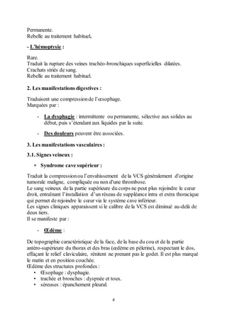4
Permanente.
Rebelle au traitement habituel.
- L’hémoptysie :
Rare.
Traduit la rupture des veines trachéo-bronchiques superficielles dilatées.
Crachats striés de sang.
Rebelle au traitement habituel.
2. Les manifestations digestives :
Traduisent une compressionde l’œsophage.
Marquées par :
- La dysphagie : intermittente ou permanente, sélective aux solides au
début, puis s’étendant aux liquides par la suite.
- Des douleurs peuvent être associées.
3. Les manifestations vasculaires :
3.1. Signes veineux :
 Syndrome cave supérieur :
Traduit la compressionou l’envahissement de la VCS généralement d'origine
tumorale maligne, compliquée ou non d'une thrombose.
Le sang veineux de la partie supérieure du corps ne peut plus rejoindre le cœur
droit, entraînant l’installation d’un réseau de suppléance intra et extra thoracique
qui permet de rejoindre le cœur via le système cave inférieur.
Les signes cliniques apparaissent si le calibre de la VCS est diminué au-delà de
deux tiers.
Il se manifeste par :
- Œdème :
De topographie caractéristique de la face, de la base du cou et de la partie
antéro-supérieure du thorax et des bras (œdème en pèlerine), respectant le dos,
effaçant le relief claviculaire, rénitent ne prenant pas le godet. Il est plus marqué
le matin et en position couchée.
Œdème des structures profondes :
• Œsophage : dysphagie.
• trachée et bronches : dyspnée et toux.
• séreuses : épanchement pleural.
 