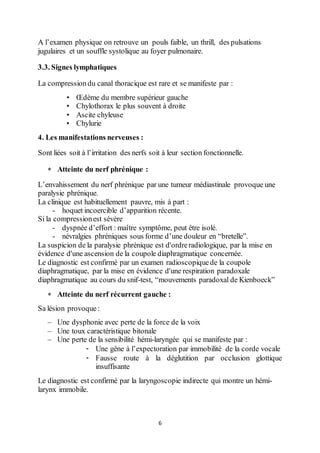 6
A l’examen physique on retrouve un pouls faible, un thrill, des pulsations
jugulaires et un souffle systolique au foyer pulmonaire.
3.3. Signes lymphatiques
La compressiondu canal thoracique est rare et se manifeste par :
• Œdème du membre supérieur gauche
• Chylothorax le plus souvent à droite
• Ascite chyleuse
• Chylurie
4. Les manifestations nerveuses :
Sont liées soit à l’irritation des nerfs soit à leur section fonctionnelle.
 Atteinte du nerf phrénique :
L’envahissement du nerf phrénique par une tumeur médiastinale provoque une
paralysie phrénique.
La clinique est habituellement pauvre, mis à part :
- hoquet incoercible d’apparition récente.
Si la compressionest sévère
- dyspnée d’effort : maître symptôme, peut être isolé.
- névralgies phréniques sous forme d’une douleur en “bretelle”.
La suspicion de la paralysie phrénique est d'ordreradiologique, par la mise en
évidence d'une ascension de la coupole diaphragmatique concernée.
Le diagnostic est confirmé par un examen radioscopiquede la coupole
diaphragmatique, par la mise en évidence d'une respiration paradoxale
diaphragmatique au cours du snif-test, “mouvements paradoxal de Kienboeck”
 Atteinte du nerf récurrent gauche :
Sa lésion provoque :
– Une dysphonie avec perte de la force de la voix
– Une toux caractéristique bitonale
– Une perte de la sensibilité hémi-laryngée qui se manifeste par :
- Une gêne à l’expectoration par immobilité de la corde vocale
- Fausse route à la déglutition par occlusion glottique
insuffisante
Le diagnostic est confirmé par la laryngoscopie indirecte qui montre un hémi-
larynx immobile.
 