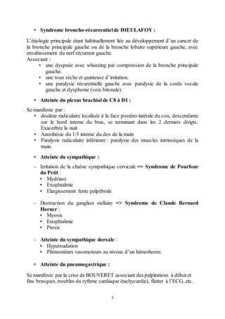7
 Syndrome broncho-récurrentielde DIEULAFOY :
L’étiologie principale étant habituellement liée au développement d’un cancer de
la bronche principale gauche ou de la bronche lobaire supérieure gauche, avec
envahissement du nerf récurrent gauche.
Associant :
• une dyspnée avec wheezing par compression de la bronche principale
gauche.
• une toux sèche et quinteuse d’irritation.
• une paralysie récurentielle gauche avec paralysie de la corde vocale
gauche et dysphonie (voix bitonale).
 Atteinte du plexus brachial de C8 à D1 :
Se manifeste par :
• douleur radiculaire localisée à la face postéro-latérale du cou, descendante
sur le bord interne du bras, se terminant dans les 2 derniers doigts.
Exacerbée la nuit
• Anesthésie du 1/3 interne du dos de la main
• Paralysie radiculaire inférieure : paralysie des muscles intrinsèques de la
main.
 Atteinte du sympathique :
– Irritation de la chaîne sympathique cervicale => Syndrome de Pourfour
du Petit :
• Mydriase
• Exophtalmie
• Elargissement fente palpébrale
– Destruction du ganglion stellaire => Syndrome de Claude Bernard
Horner :
• Myosis
• Enophtalmie
• Ptosis
– Atteinte du sympathique dorsale :
• Hypersudation
• Phénomènes vasomoteurs au niveau d’un hémothorax
 Atteinte du pneumogastrique :
Se manifeste par la crise de BOUVERET associant des palpitations à début et
fins brusques, troubles du rythme cardiaque (tachycardie), flutter à l’ECG, etc.
 
