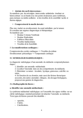8
 Atteinte des nerfs intercostaux :
Se manifeste par des névralgies intercostales unilatérales irradiant en
hémi-ceinture ou en bande avec des points douloureux para-vertébraux,
para-sternaux ou médio-axillaires et des troubles de la sensibilité tactile et
thermo-algique.
 Compressionde la moelle dorsale :
Plus rare, traduit un envahissement du canal médullaire par la tumeur.
Et constitue une urgence diagnostique et thérapeutique
Se manifeste par :
• Douleur Colonne Vertébrale
• Douleur Radiculaire
• Faiblesse Musculaire
• Troubles Sphinctériens
• Troubles de la Sensibilité.
5. Les manifestations cardiaques :
Compressiondes cavités cardiaques => Troubles du rythme
Envahissement péricardique => Tamponnade cardiaque
III. SEMIOLOGIE RADIOLOGIQUE :
Le diagnostic radiologique d'une anomalie du médiastin comprend plusieurs
étapes :
1. Identifier une anomalie médiastinale.
2. Localiser l'anomalie dans un des compartiments du médiastin.
3. Déterminer sa nature : tissulaire, kystique, graisseuse, calcifiée ou
mixte.
4. En fonction de ces données, mais aussi des lésions thoraciques
associées, des autres anomalies cliniques, des dosages biologiques,
proposerune gamme de diagnostics.
3.1. Radiographie du thorax :
a. Identifier une anomalie médiastinale :
Le syndrome médiastinal radiologique est l’ensemble des signes visibles sur un
cliché radiologique standard permettant de rattacher l’anomalie au médiastin.
Trois types de lésions peuvent être identifiés :
- opacités.
- Clartés.
- Calcifications.
 
